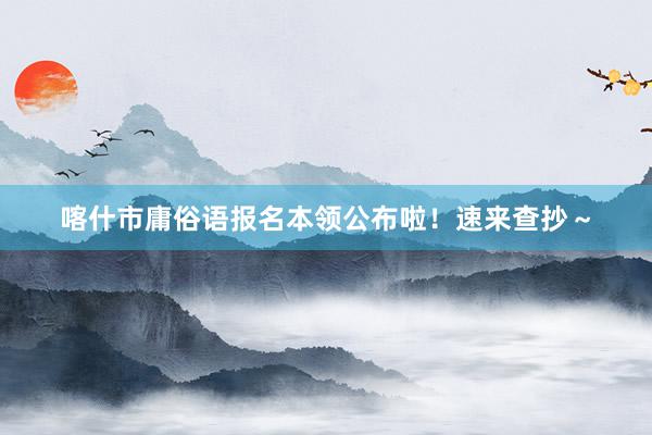 喀什市庸俗语报名本领公布啦！速来查抄～