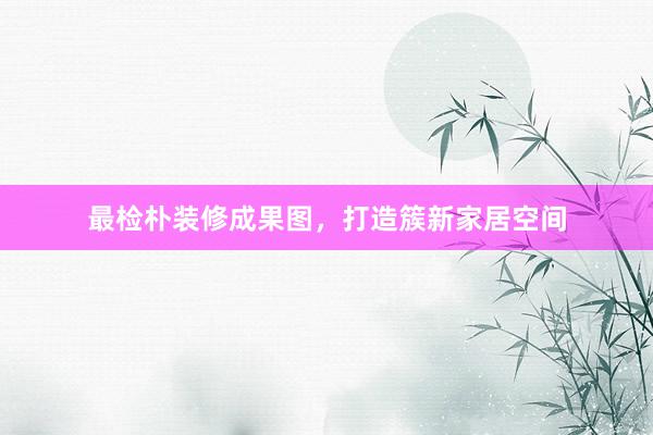 最检朴装修成果图，打造簇新家居空间