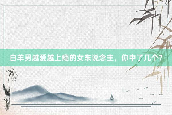 白羊男越爱越上瘾的女东说念主，你中了几个？